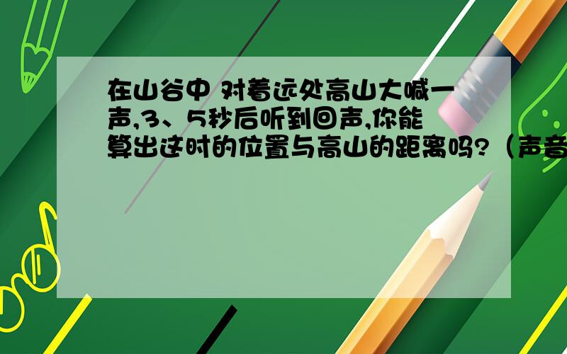 在山谷中 对着远处高山大喊一声,3、5秒后听到回声,你能算出这时的位置与高山的距离吗?（声音在空气中的传播速度约是340