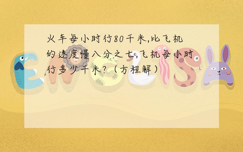 火车每小时行80千米,比飞机的速度慢八分之七,飞机每小时行多少千米?（方程解）