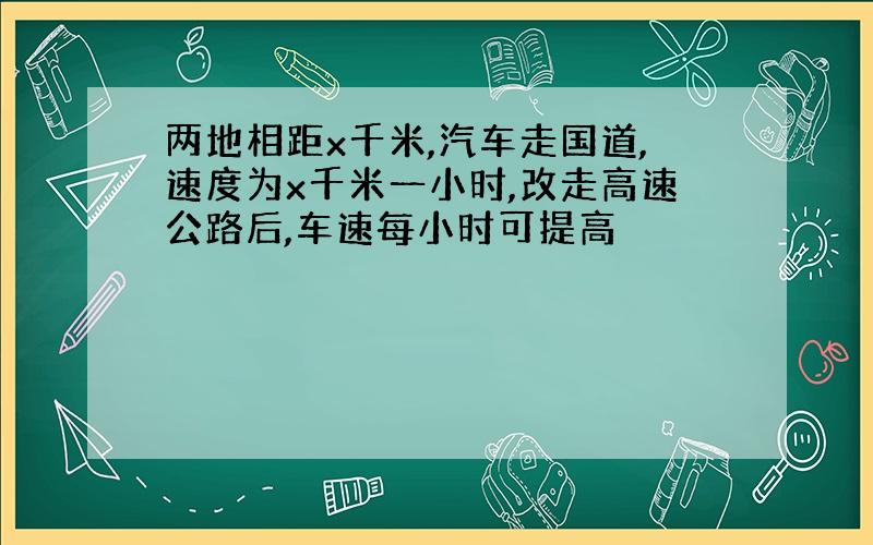 两地相距x千米,汽车走国道,速度为x千米一小时,改走高速公路后,车速每小时可提高