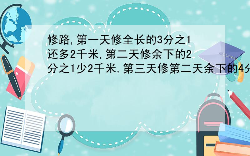 修路,第一天修全长的3分之1还多2千米,第二天修余下的2分之1少2千米,第三天修第二天余下的4分之1还多4千