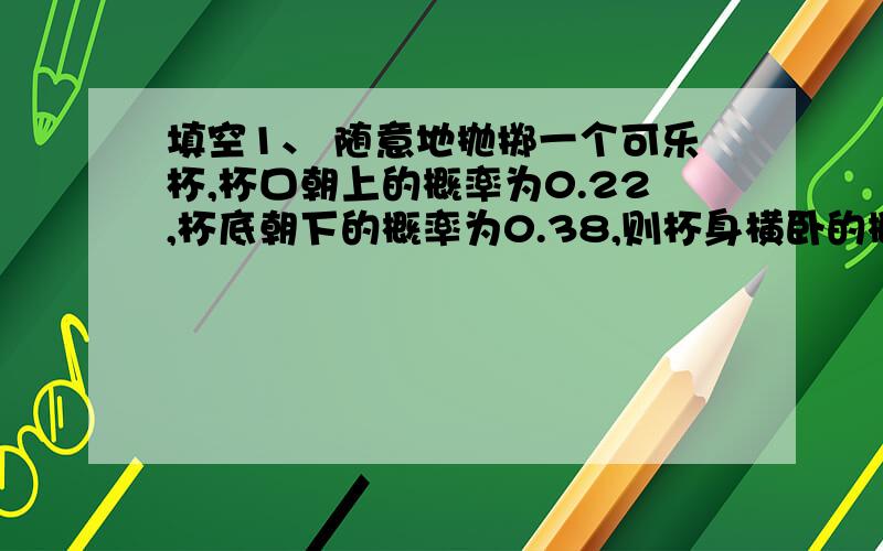 填空1、 随意地抛掷一个可乐杯,杯口朝上的概率为0.22,杯底朝下的概率为0.38,则杯身横卧的概率为（）2、 现在规定