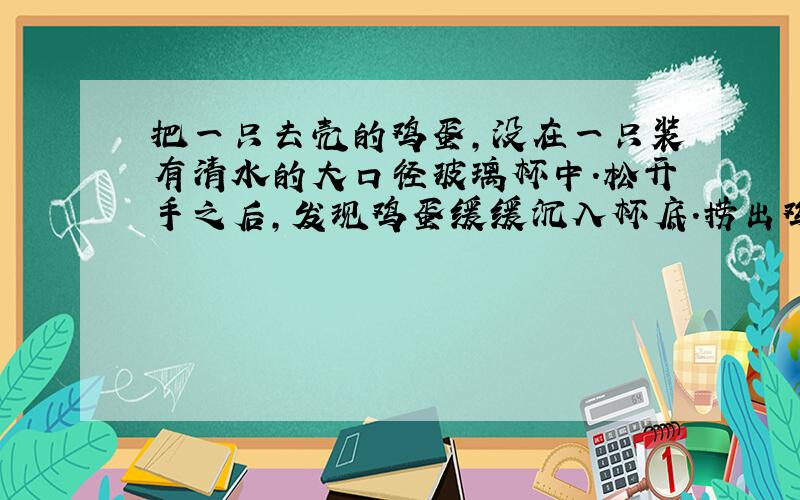 把一只去壳的鸡蛋,没在一只装有清水的大口径玻璃杯中.松开手之后,发现鸡蛋缓缓沉入杯底.捞出鸡蛋往清