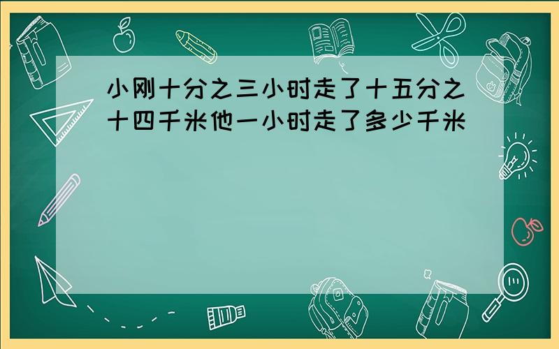 小刚十分之三小时走了十五分之十四千米他一小时走了多少千米