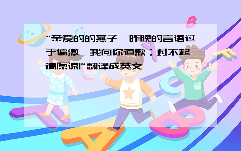 “亲爱的的燕子,昨晚的言语过于偏激,我向你道歉：对不起,请原谅!”翻译成英文