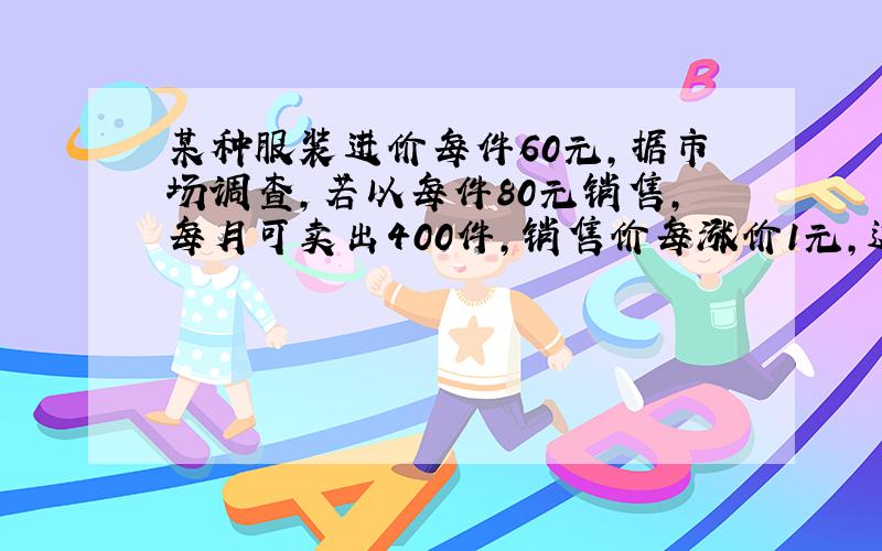 某种服装进价每件60元,据市场调查,若以每件80元销售,每月可卖出400件,销售价每涨价1元,这样服装就要少卖出5件,如