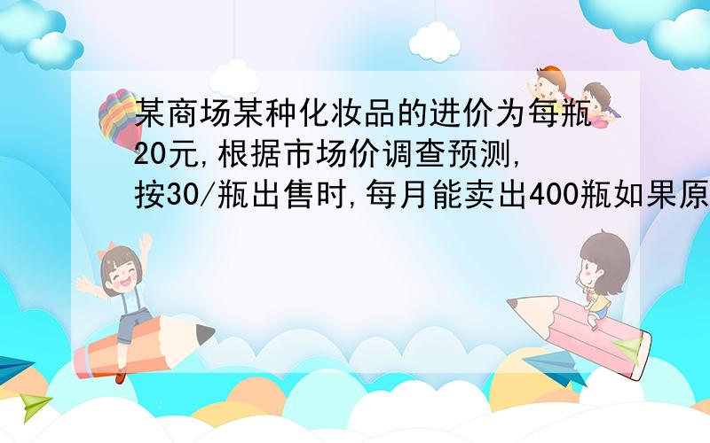 某商场某种化妆品的进价为每瓶20元,根据市场价调查预测,按30/瓶出售时,每月能卖出400瓶如果原价每提高一元