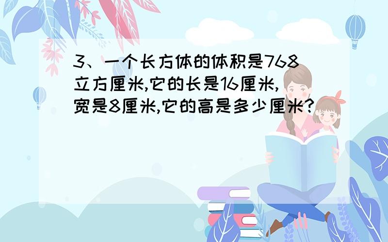 3、一个长方体的体积是768立方厘米,它的长是16厘米,宽是8厘米,它的高是多少厘米?