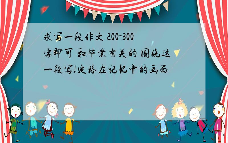 求写一段作文 200-300字即可 和毕业有关的 围绕这一段写!定格在记忆中的画面