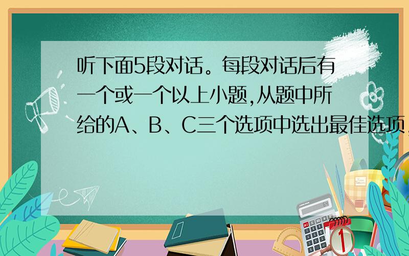 听下面5段对话。每段对话后有一个或一个以上小题,从题中所给的A、B、C三个选项中选出最佳选项，并标在试题卷的相应位置。听