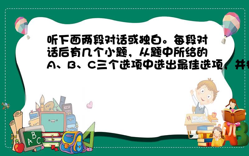 听下面两段对话或独白。每段对话后有几个小题，从题中所给的A、B、C三个选项中选出最佳选项，并标在试卷的相应位置。听每段对