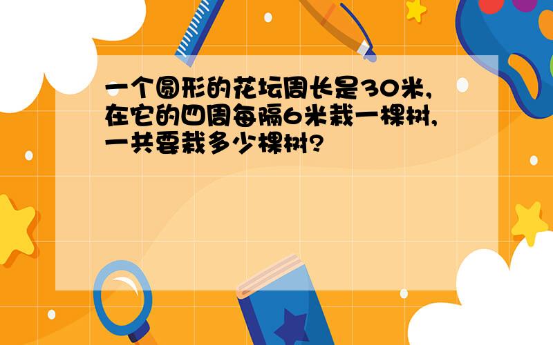 一个圆形的花坛周长是30米,在它的四周每隔6米栽一棵树,一共要栽多少棵树?