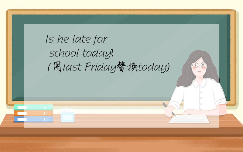 ls he late for school today?（用last Friday替换today）