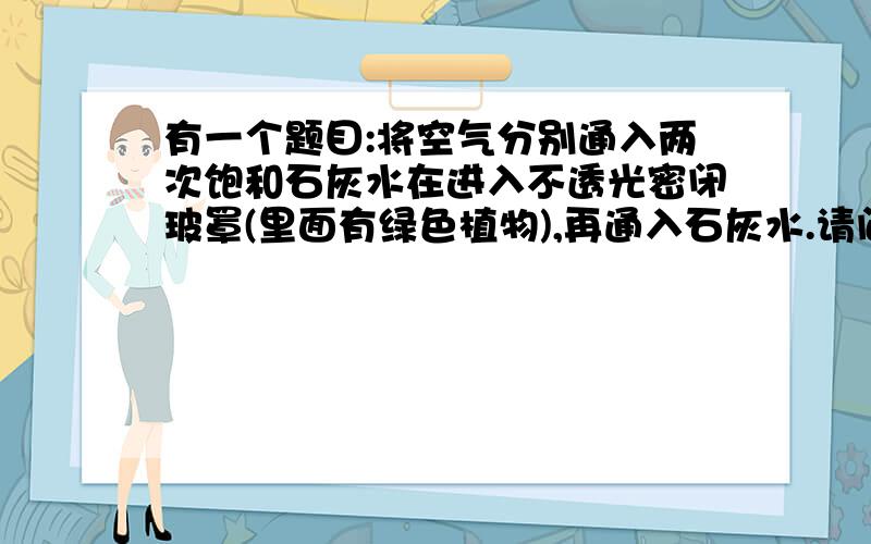 有一个题目:将空气分别通入两次饱和石灰水在进入不透光密闭玻罩(里面有绿色植物),再通入石灰水.请问把空气通入饱和石灰水有