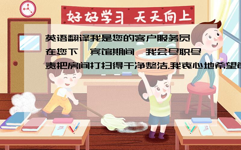 英语翻译我是您的客户服务员,在您下榻宾馆期间,我会尽职尽责把房间打扫得干净整洁.我衷心地希望每一件事情都会令您称心如意,