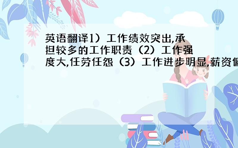 英语翻译1）工作绩效突出,承担较多的工作职责（2）工作强度大,任劳任怨（3）工作进步明显,薪资偏低（4）工作绩效好,部门