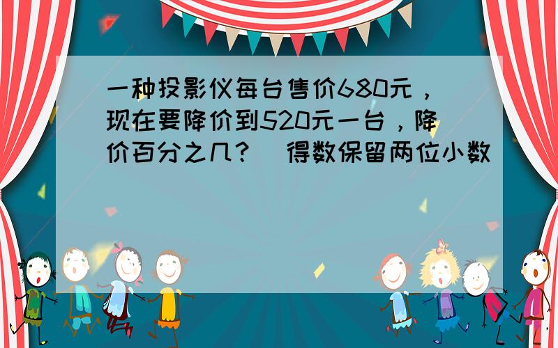 一种投影仪每台售价680元，现在要降价到520元一台，降价百分之几？（得数保留两位小数）