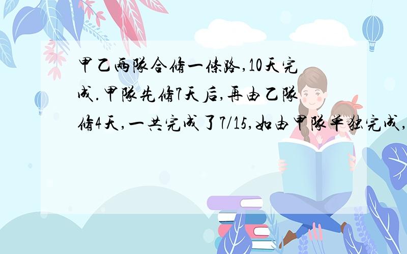 甲乙两队合修一条路,10天完成.甲队先修7天后,再由乙队修4天,一共完成了7/15,如由甲队单独完成,需要多少天?