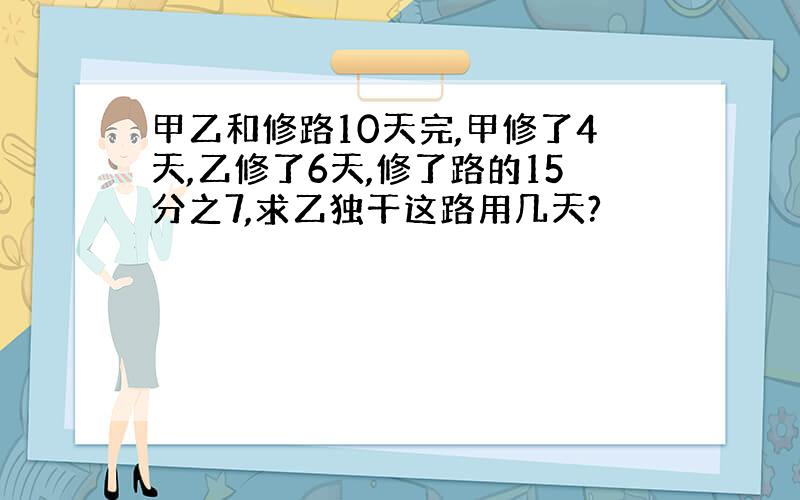 甲乙和修路10天完,甲修了4天,乙修了6天,修了路的15分之7,求乙独干这路用几天?