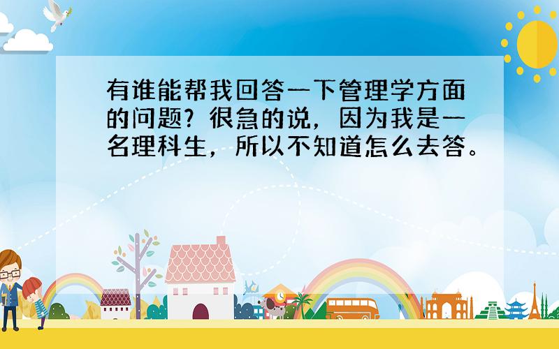 有谁能帮我回答一下管理学方面的问题？很急的说，因为我是一名理科生，所以不知道怎么去答。