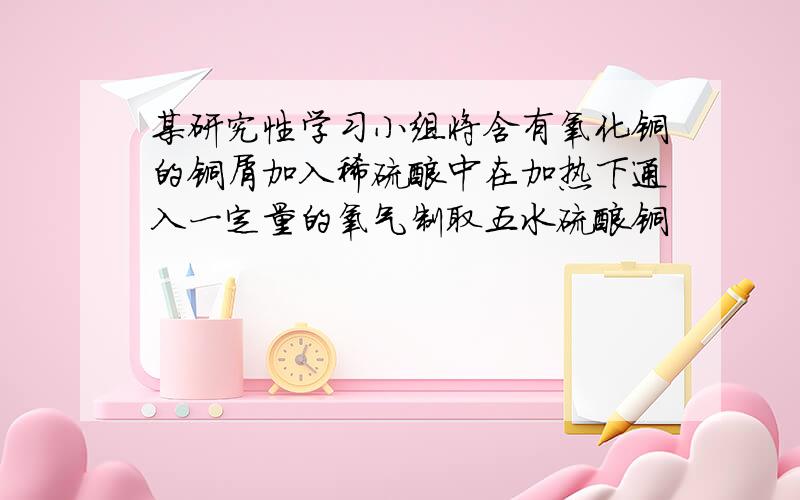 某研究性学习小组将含有氧化铜的铜屑加入稀硫酸中在加热下通入一定量的氧气制取五水硫酸铜