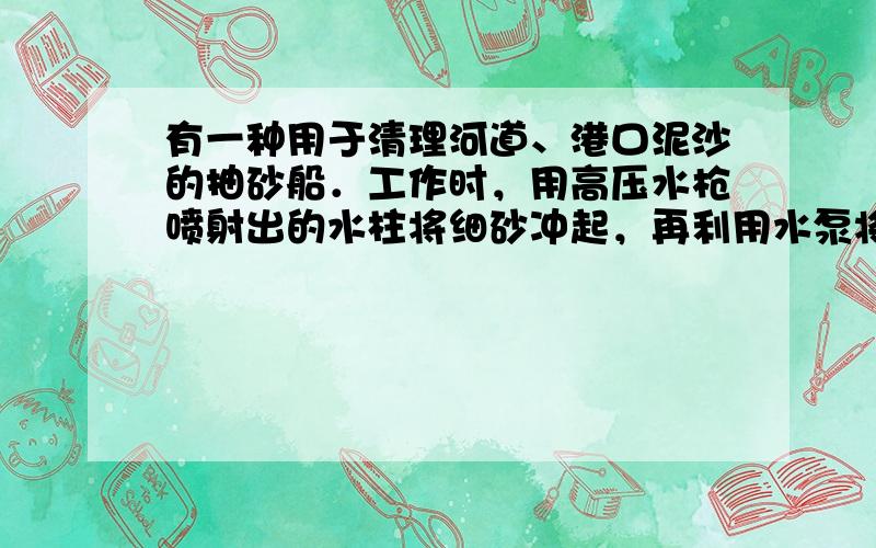 有一种用于清理河道、港口泥沙的抽砂船．工作时，用高压水枪喷射出的水柱将细砂冲起，再利用水泵将细砂抽起通过管道输送到目的地