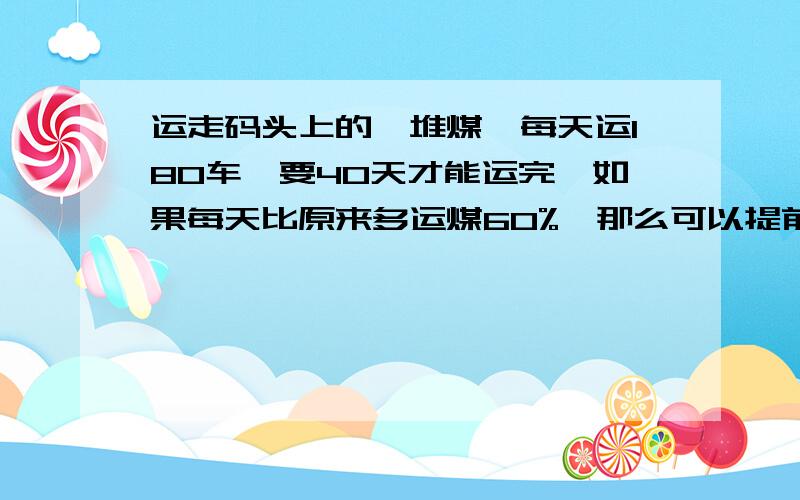 运走码头上的一堆煤,每天运180车,要40天才能运完,如果每天比原来多运煤60%,那么可以提前多少天运完?