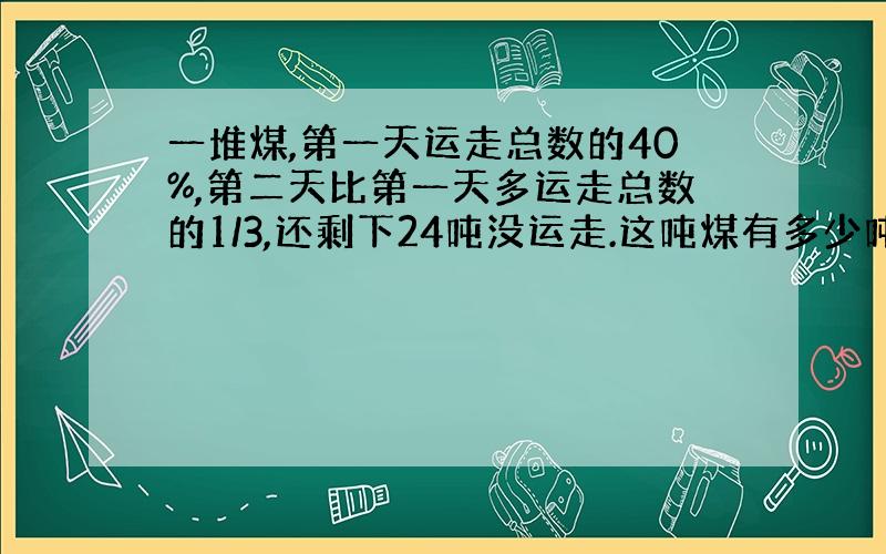 一堆煤,第一天运走总数的40%,第二天比第一天多运走总数的1/3,还剩下24吨没运走.这吨煤有多少吨?