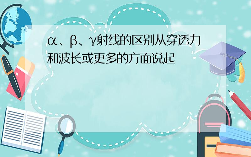 α、β、γ射线的区别从穿透力和波长或更多的方面说起