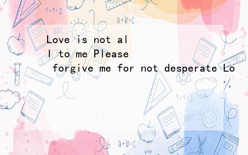 Love is not all to me Please forgive me for not desperate Lo