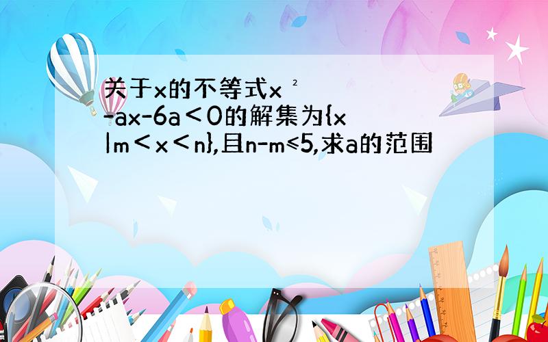 关于x的不等式x²-ax-6a＜0的解集为{x|m＜x＜n},且n-m≤5,求a的范围