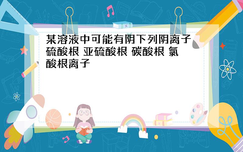 某溶液中可能有阴下列阴离子 硫酸根 亚硫酸根 碳酸根 氯酸根离子