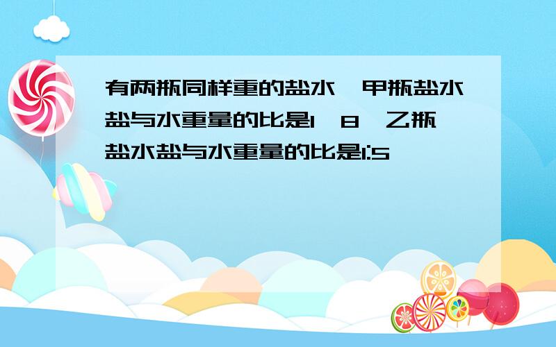 有两瓶同样重的盐水,甲瓶盐水盐与水重量的比是1∶8,乙瓶盐水盐与水重量的比是1:5