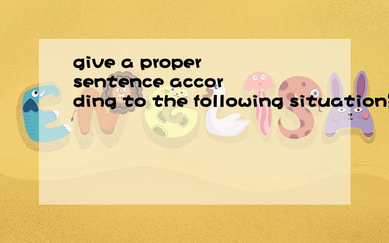 give a proper sentence according to the following situation是