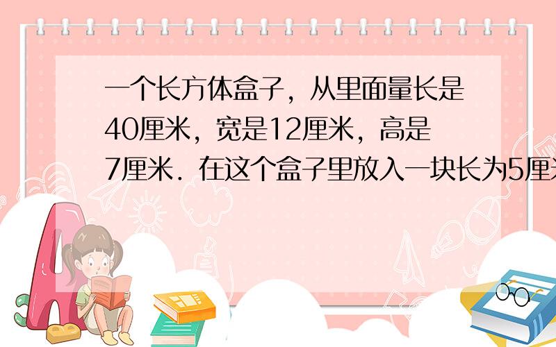 一个长方体盒子，从里面量长是40厘米，宽是12厘米，高是7厘米．在这个盒子里放入一块长为5厘米，宽为4厘米，高为3厘米的