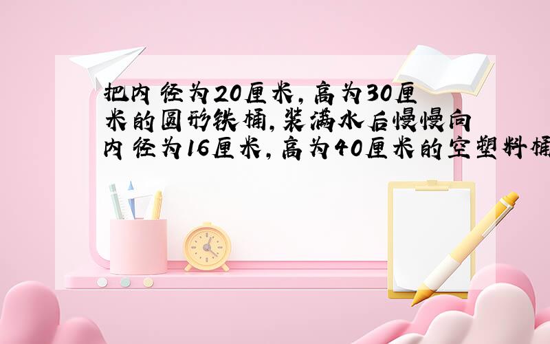 把内径为20厘米,高为30厘米的圆形铁桶,装满水后慢慢向内径为16厘米,高为40厘米的空塑料桶内倒入,铁桶