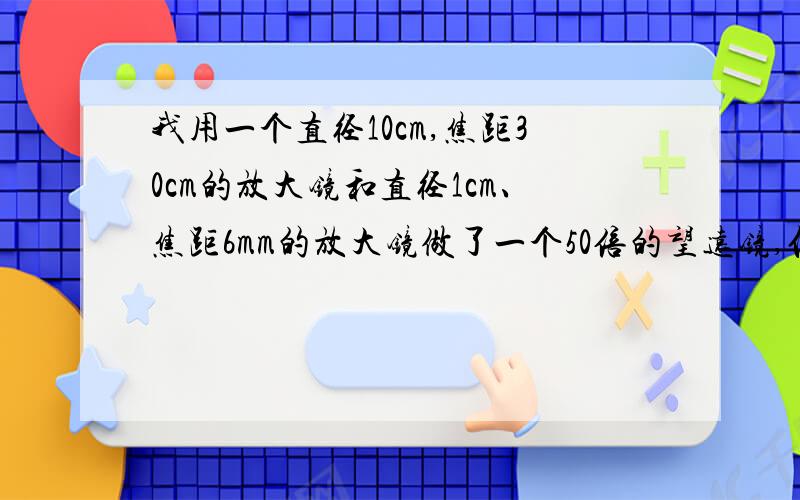 我用一个直径10cm,焦距30cm的放大镜和直径1cm、焦距6mm的放大镜做了一个50倍的望远镜,但色差极大,