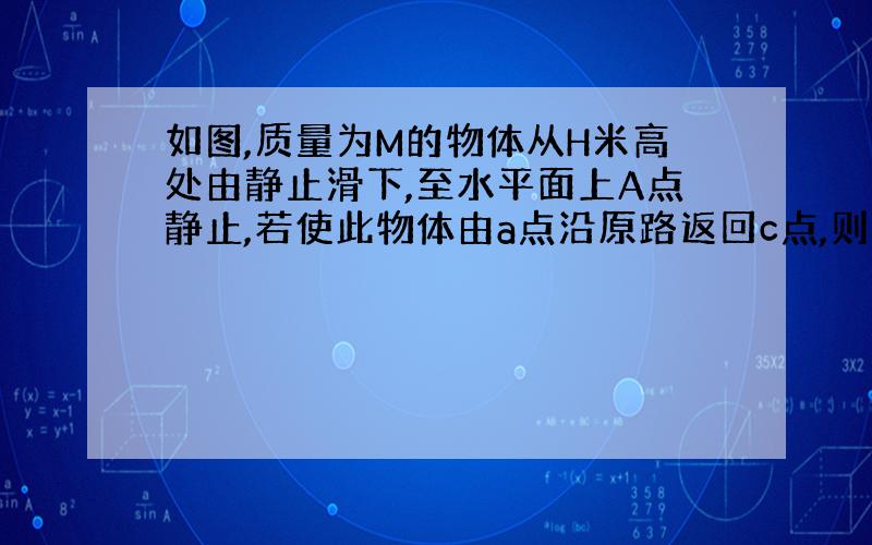 如图,质量为M的物体从H米高处由静止滑下,至水平面上A点静止,若使此物体由a点沿原路返回c点,则外力至少做功为