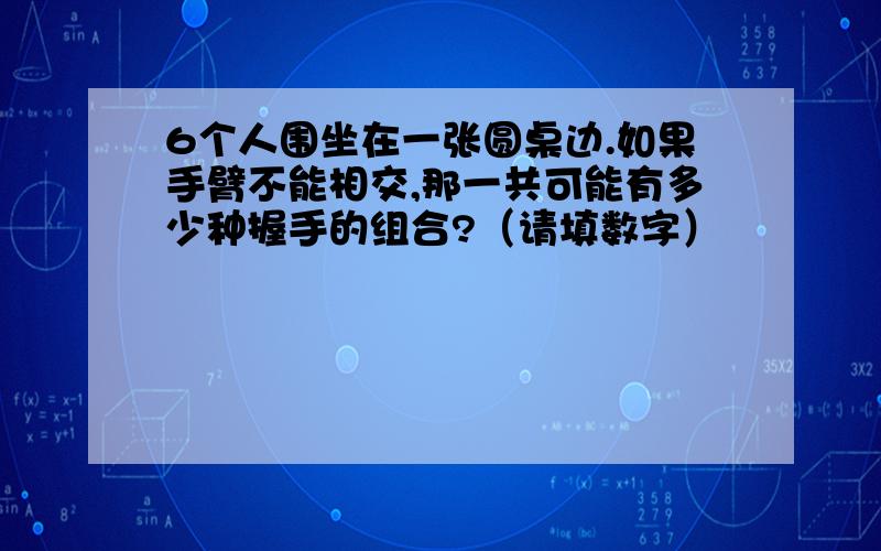 6个人围坐在一张圆桌边.如果手臂不能相交,那一共可能有多少种握手的组合?（请填数字）