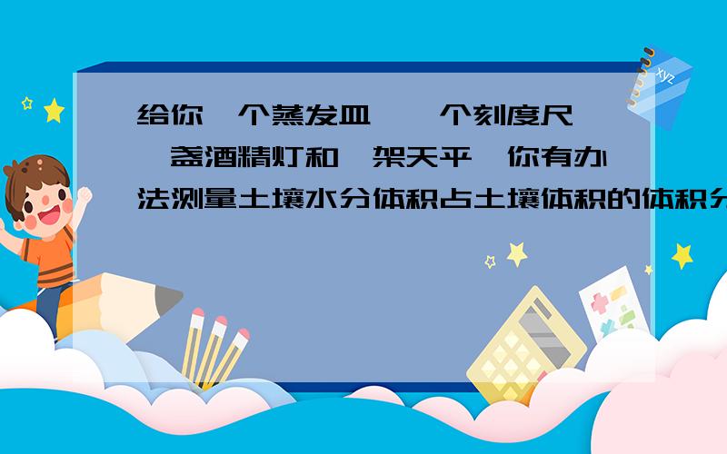 给你一个蒸发皿,一个刻度尺,一盏酒精灯和一架天平,你有办法测量土壤水分体积占土壤体积的体积分数吗?