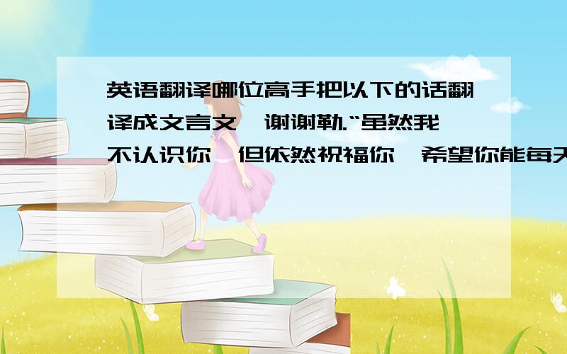 英语翻译哪位高手把以下的话翻译成文言文…谢谢勒.“虽然我不认识你,但依然祝福你,希望你能每天开心,把所有烦恼都抛弃.也许