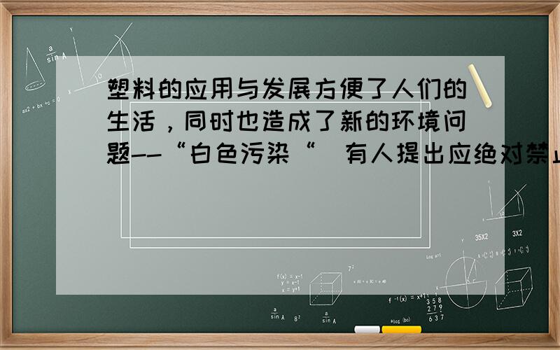 塑料的应用与发展方便了人们的生活，同时也造成了新的环境问题--“白色污染“．有人提出应绝对禁止使用塑料产品你同意吗？请提