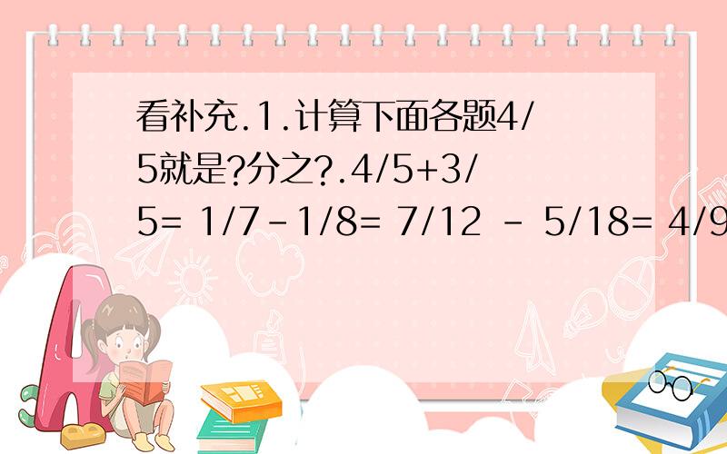 看补充.1.计算下面各题4/5就是?分之?.4/5+3/5= 1/7-1/8= 7/12 - 5/18= 4/9+5/1