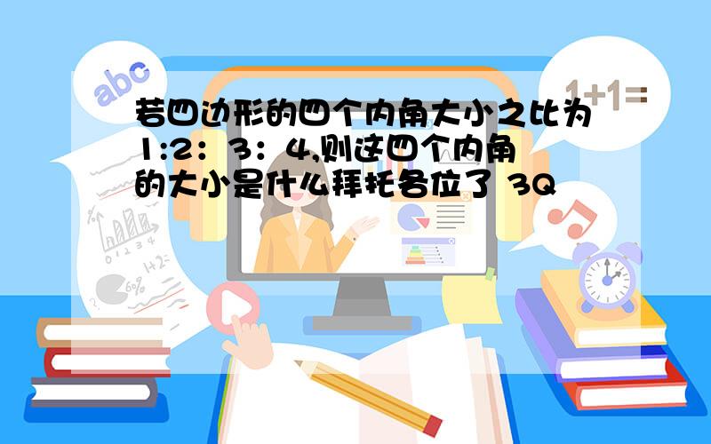 若四边形的四个内角大小之比为1:2：3：4,则这四个内角的大小是什么拜托各位了 3Q