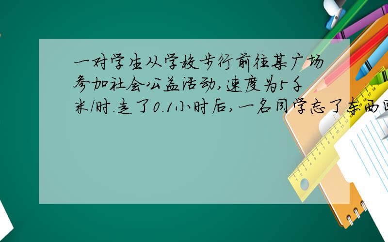 一对学生从学校步行前往某广场参加社会公益活动,速度为5千米/时.走了0.1小时后,一名同学忘了东西回校去