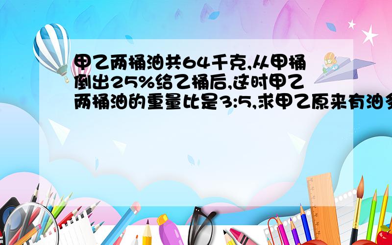 甲乙两桶油共64千克,从甲桶倒出25%给乙桶后,这时甲乙两桶油的重量比是3:5,求甲乙原来有油多少千克?