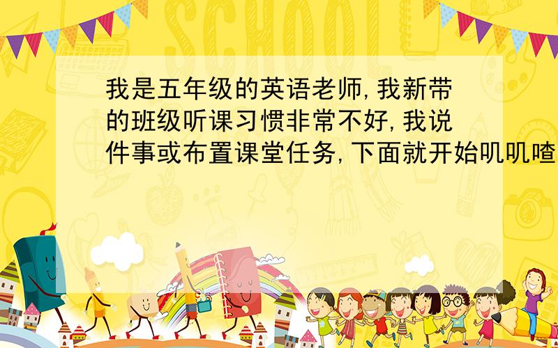 我是五年级的英语老师,我新带的班级听课习惯非常不好,我说件事或布置课堂任务,下面就开始叽叽喳喳的讲