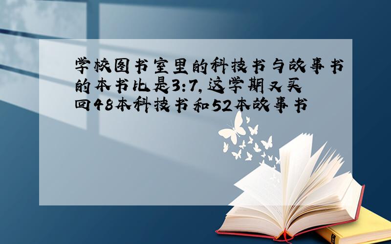 学校图书室里的科技书与故事书的本书比是3:7,这学期又买回48本科技书和52本故事书