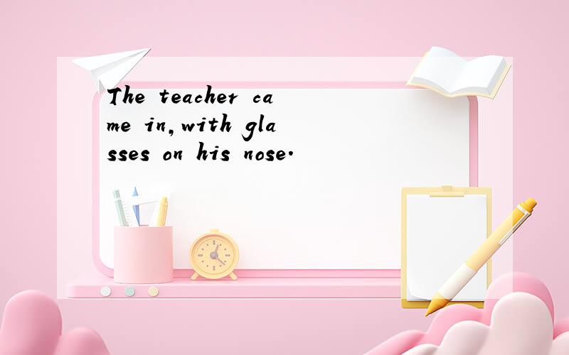 The teacher came in,with glasses on his nose.