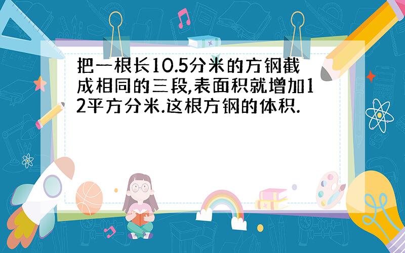 把一根长10.5分米的方钢截成相同的三段,表面积就增加12平方分米.这根方钢的体积.