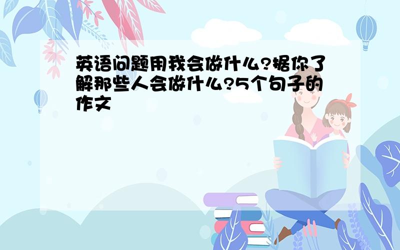 英语问题用我会做什么?据你了解那些人会做什么?5个句子的作文